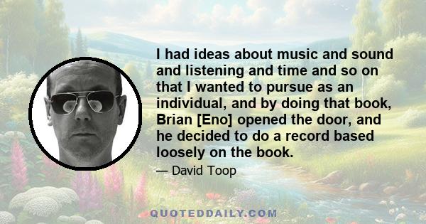 I had ideas about music and sound and listening and time and so on that I wanted to pursue as an individual, and by doing that book, Brian [Eno] opened the door, and he decided to do a record based loosely on the book.