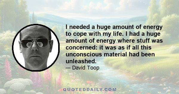 I needed a huge amount of energy to cope with my life. I had a huge amount of energy where stuff was concerned: it was as if all this unconscious material had been unleashed.