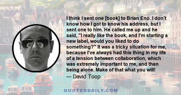 I think I sent one [book] to Brian Eno. I don't know how I got to know his address, but I sent one to him. He called me up and he said, I really like the book, and I'm starting a new label, would you liked to do