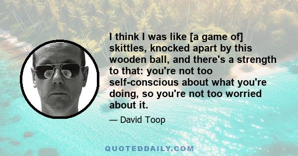 I think I was like [a game of] skittles, knocked apart by this wooden ball, and there's a strength to that: you're not too self-conscious about what you're doing, so you're not too worried about it.