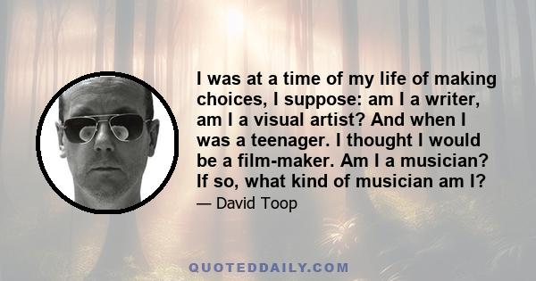 I was at a time of my life of making choices, I suppose: am I a writer, am I a visual artist? And when I was a teenager. I thought I would be a film-maker. Am I a musician? If so, what kind of musician am I?