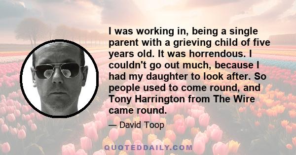 I was working in, being a single parent with a grieving child of five years old. It was horrendous. I couldn't go out much, because I had my daughter to look after. So people used to come round, and Tony Harrington from 