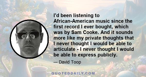 I'd been listening to African-American music since the first record I ever bought, which was by Sam Cooke. And it sounds more like my private thoughts that I never thought I would be able to articulate - I never thought 