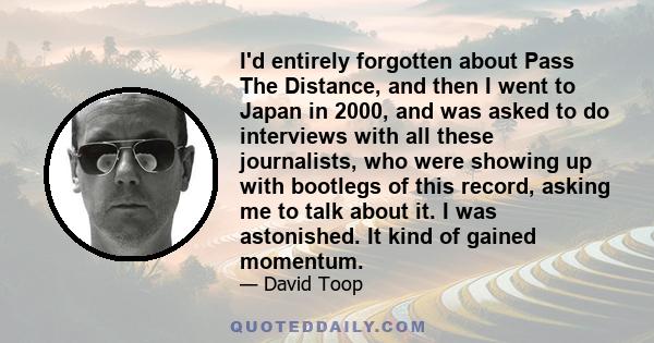 I'd entirely forgotten about Pass The Distance, and then I went to Japan in 2000, and was asked to do interviews with all these journalists, who were showing up with bootlegs of this record, asking me to talk about it.