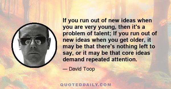 If you run out of new ideas when you are very young, then it's a problem of talent; If you run out of new ideas when you get older, it may be that there's nothing left to say, or it may be that core ideas demand