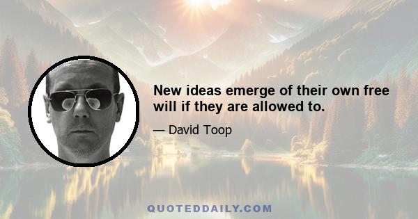 New ideas emerge of their own free will if they are allowed to.