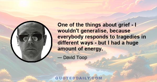 One of the things about grief - I wouldn't generalise, because everybody responds to tragedies in different ways - but I had a huge amount of energy.