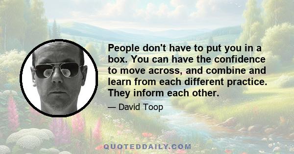 People don't have to put you in a box. You can have the confidence to move across, and combine and learn from each different practice. They inform each other.