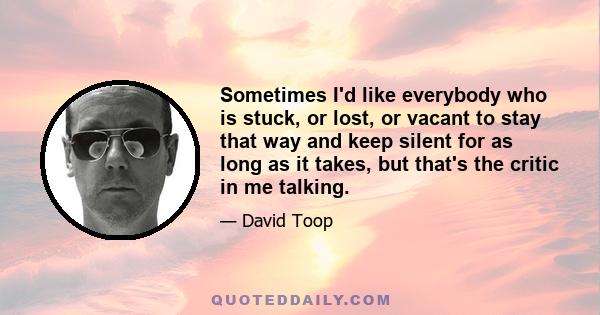 Sometimes I'd like everybody who is stuck, or lost, or vacant to stay that way and keep silent for as long as it takes, but that's the critic in me talking.