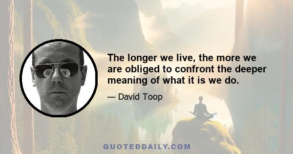 The longer we live, the more we are obliged to confront the deeper meaning of what it is we do.