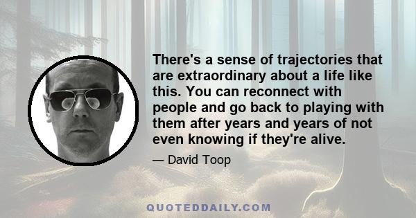 There's a sense of trajectories that are extraordinary about a life like this. You can reconnect with people and go back to playing with them after years and years of not even knowing if they're alive.