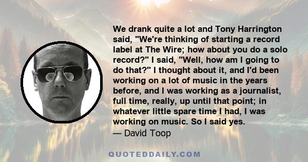 We drank quite a lot and Tony Harrington said, We're thinking of starting a record label at The Wire; how about you do a solo record? I said, Well, how am I going to do that? I thought about it, and I'd been working on