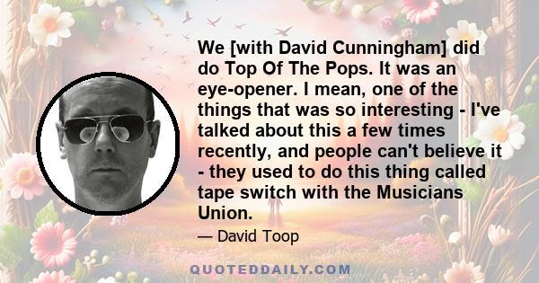 We [with David Cunningham] did do Top Of The Pops. It was an eye-opener. I mean, one of the things that was so interesting - I've talked about this a few times recently, and people can't believe it - they used to do