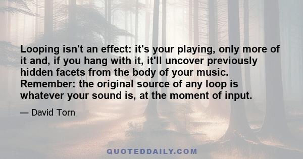 Looping isn't an effect: it's your playing, only more of it and, if you hang with it, it'll uncover previously hidden facets from the body of your music. Remember: the original source of any loop is whatever your sound