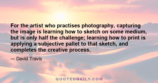 For the artist who practises photography, capturing the image is learning how to sketch on some medium, but is only half the challenge; learning how to print is applying a subjective pallet to that sketch, and completes 