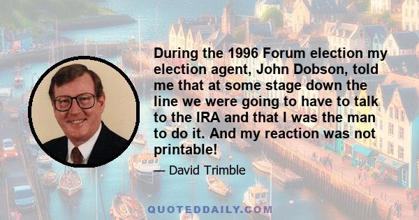 During the 1996 Forum election my election agent, John Dobson, told me that at some stage down the line we were going to have to talk to the IRA and that I was the man to do it. And my reaction was not printable!