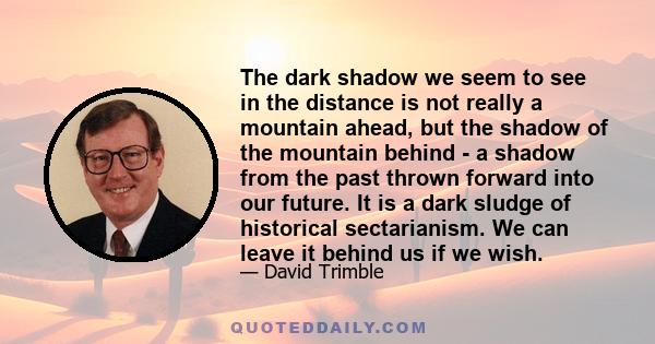 The dark shadow we seem to see in the distance is not really a mountain ahead, but the shadow of the mountain behind - a shadow from the past thrown forward into our future. It is a dark sludge of historical