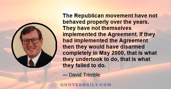 The Republican movement have not behaved properly over the years. They have not themselves implemented the Agreement. If they had implemented the Agreement then they would have disarmed completely in May 2000, that is