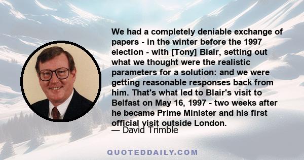 We had a completely deniable exchange of papers - in the winter before the 1997 election - with [Tony] Blair, setting out what we thought were the realistic parameters for a solution: and we were getting reasonable