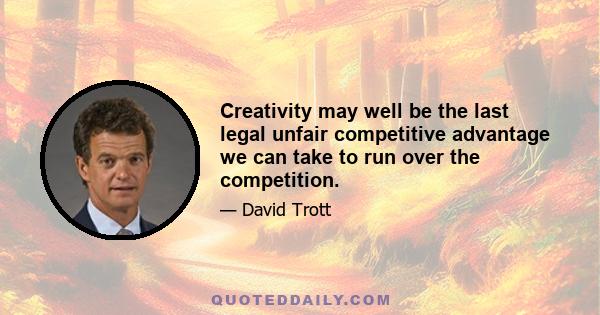 Creativity may well be the last legal unfair competitive advantage we can take to run over the competition.