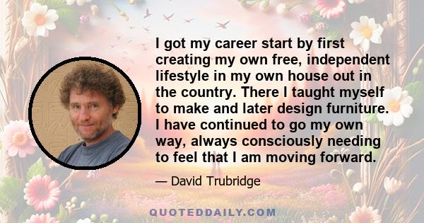 I got my career start by first creating my own free, independent lifestyle in my own house out in the country. There I taught myself to make and later design furniture. I have continued to go my own way, always