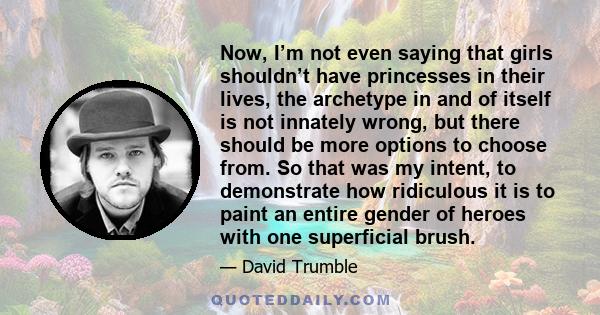 Now, I’m not even saying that girls shouldn’t have princesses in their lives, the archetype in and of itself is not innately wrong, but there should be more options to choose from. So that was my intent, to demonstrate