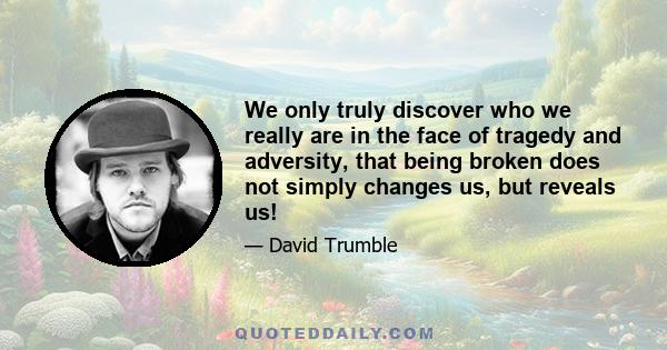 We only truly discover who we really are in the face of tragedy and adversity, that being broken does not simply changes us, but reveals us!