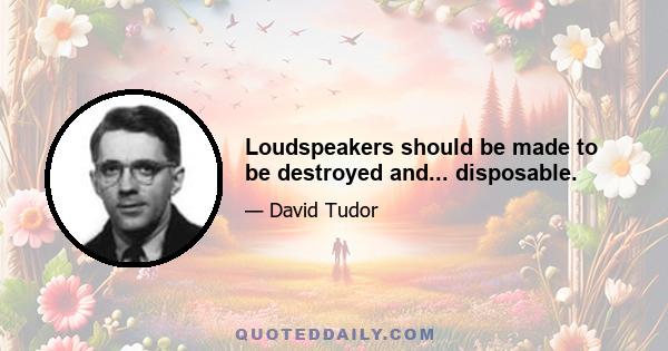 Loudspeakers should be made to be destroyed and... disposable.