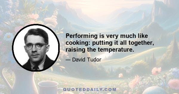 Performing is very much like cooking: putting it all together, raising the temperature.