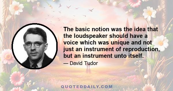 The basic notion was the idea that the loudspeaker should have a voice which was unique and not just an instrument of reproduction, but an instrument unto itself.