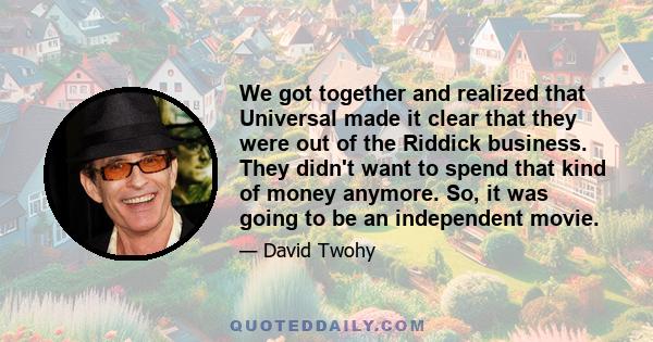 We got together and realized that Universal made it clear that they were out of the Riddick business. They didn't want to spend that kind of money anymore. So, it was going to be an independent movie.