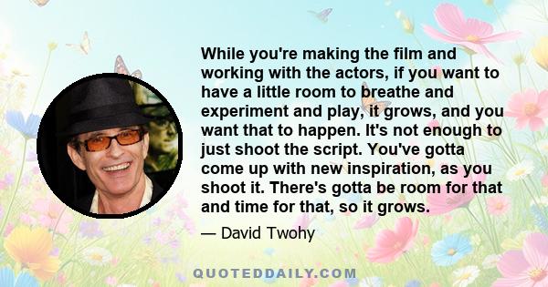 While you're making the film and working with the actors, if you want to have a little room to breathe and experiment and play, it grows, and you want that to happen. It's not enough to just shoot the script. You've