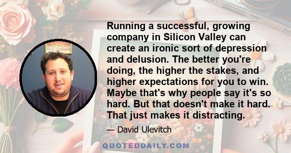 Running a successful, growing company in Silicon Valley can create an ironic sort of depression and delusion. The better you're doing, the higher the stakes, and higher expectations for you to win. Maybe that's why