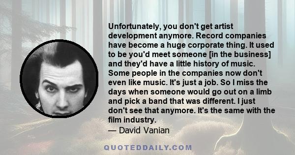 Unfortunately, you don't get artist development anymore. Record companies have become a huge corporate thing. It used to be you'd meet someone [in the business] and they'd have a little history of music. Some people in