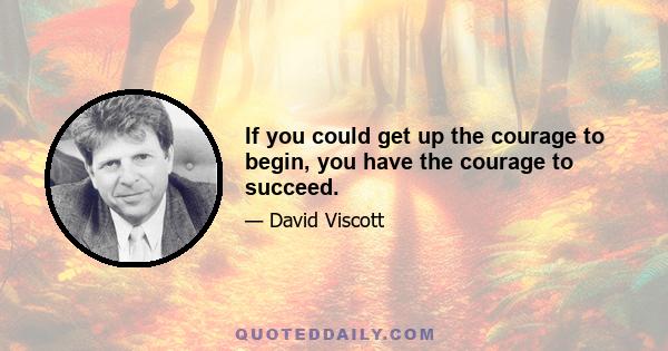 If you could get up the courage to begin, you have the courage to succeed.