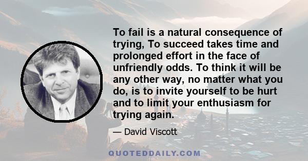 To fail is a natural consequence of trying, To succeed takes time and prolonged effort in the face of unfriendly odds. To think it will be any other way, no matter what you do, is to invite yourself to be hurt and to