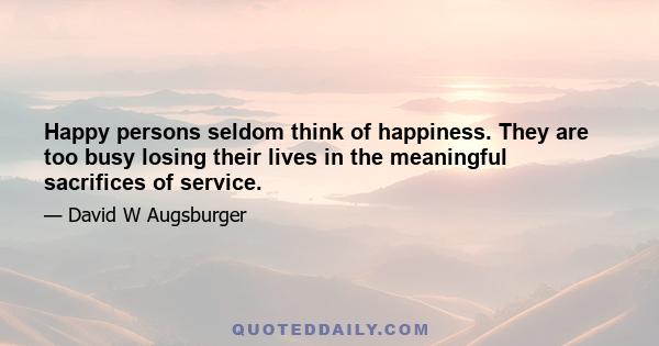 Happy persons seldom think of happiness. They are too busy losing their lives in the meaningful sacrifices of service.