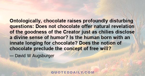 Ontologically, chocolate raises profoundly disturbing questions: Does not chocolate offer natural revelation of the goodness of the Creator just as chilies disclose a divine sense of humor? Is the human born with an