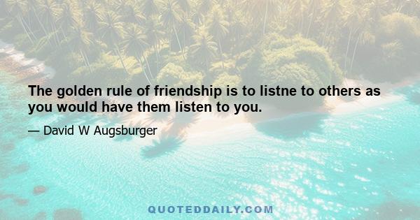 The golden rule of friendship is to listne to others as you would have them listen to you.