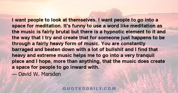 I want people to look at themselves. I want people to go into a space for meditation. It's funny to use a word like meditation as the music is fairly brutal but there is a hypnotic element to it and the way that I try