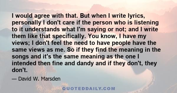 I would agree with that. But when I write lyrics, personally I don't care if the person who is listening to it understands what I'm saying or not; and I write them like that specifically. You know, I have my views; I