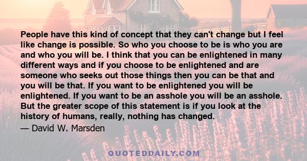 People have this kind of concept that they can't change but I feel like change is possible. So who you choose to be is who you are and who you will be. I think that you can be enlightened in many different ways and if