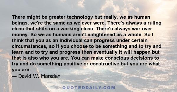 There might be greater technology but really, we as human beings, we're the same as we ever were. There's always a ruling class that shits on a working class. There's always war over money. So we as humans aren't