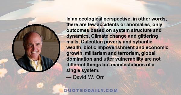 In an ecological perspective, in other words, there are few accidents or anomalies, only outcomes based on system structure and dynamics. Climate change and glittering malls, Calcuttan poverty and sybaritic wealth,