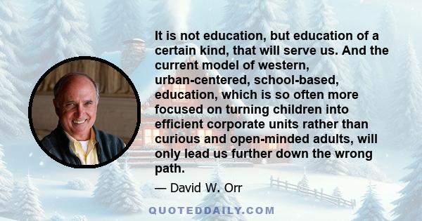 It is not education, but education of a certain kind, that will serve us. And the current model of western, urban-centered, school-based, education, which is so often more focused on turning children into efficient