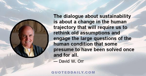 The dialogue about sustainability is about a change in the human trajectory that will require us to rethink old assumptions and engage the large questions of the human condition that some presume to have been solved