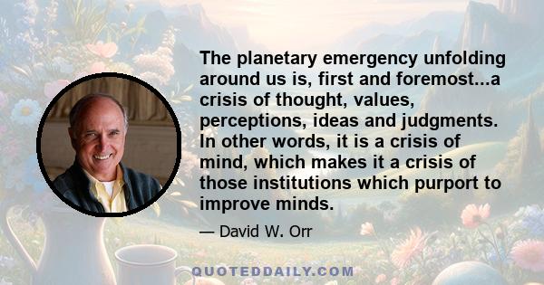 The planetary emergency unfolding around us is, first and foremost...a crisis of thought, values, perceptions, ideas and judgments. In other words, it is a crisis of mind, which makes it a crisis of those institutions