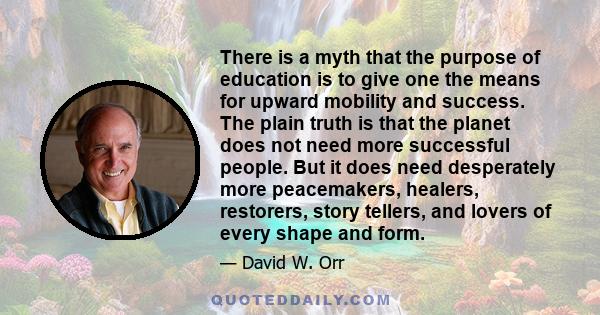 There is a myth that the purpose of education is to give one the means for upward mobility and success. The plain truth is that the planet does not need more successful people. But it does need desperately more