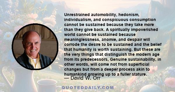 Unrestrained automobility, hedonism, individualism, and conspicuous consumption cannot be sustained because they take more than they give back. A spiritually impoverished world cannot be sustained because