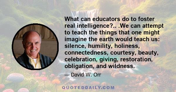 What can educators do to foster real intelligence?.. .We can attempt to teach the things that one might imagine the earth would teach us: silence, humility, holiness, connectedness, courtesy, beauty, celebration,